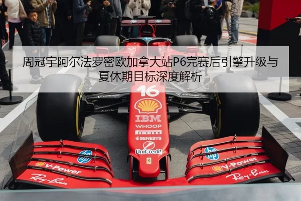 周冠宇阿尔法罗密欧加拿大站P6完赛后引擎升级与夏休期目标深度解析