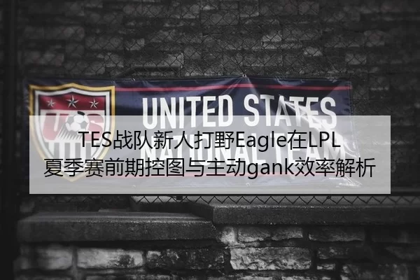 TES战队新人打野Eagle在LPL夏季赛前期控图与主动gank效率解析