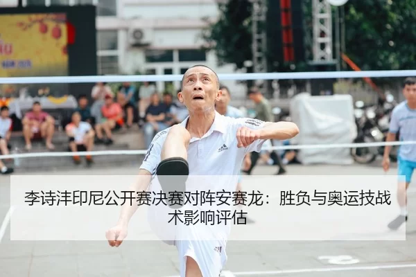 李诗沣印尼公开赛决赛对阵安赛龙：胜负与奥运技战术影响评估