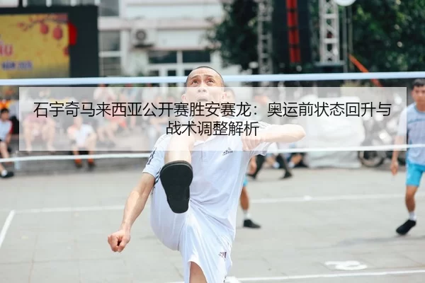 石宇奇马来西亚公开赛胜安赛龙：奥运前状态回升与战术调整解析